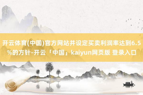 开云体育(中国)官方网站并设定买卖利润率达到6.5%的方针-开云「中国」kaiyun网页版 登录入口