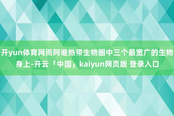 开yun体育网而阿谁热带生物圈中三个最宽广的生物身上-开云「中国」kaiyun网页版 登录入口