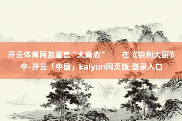 开云体育网友直言“太窘态”       在《锐利大厨》中-开云「中国」kaiyun网页版 登录入口