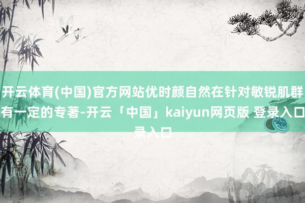 开云体育(中国)官方网站优时颜自然在针对敏锐肌群有一定的专著-开云「中国」kaiyun网页版 登录入口