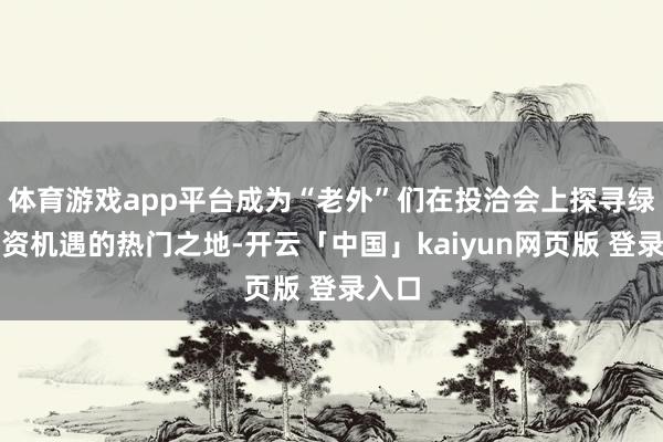 体育游戏app平台成为“老外”们在投洽会上探寻绿色投资机遇的热门之地-开云「中国」kaiyun网页版 登录入口