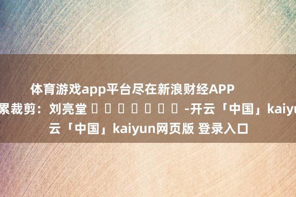 体育游戏app平台尽在新浪财经APP            						拖累裁剪：刘亮堂 							-开云「中国」kaiyun网页版 登录入口