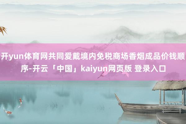 开yun体育网共同爱戴境内免税商场香烟成品价钱顺序-开云「中国」kaiyun网页版 登录入口