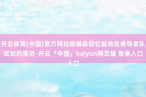 开云体育(中国)官方网站杨瀚森回忆起他在诱导者队试训的履历-开云「中国」kaiyun网页版 登录入口