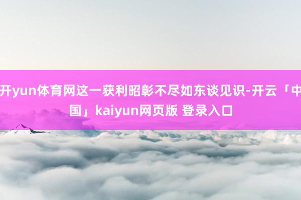 开yun体育网这一获利昭彰不尽如东谈见识-开云「中国」kaiyun网页版 登录入口
