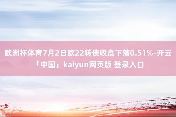 欧洲杯体育7月2日欧22转债收盘下落0.51%-开云「中国」kaiyun网页版 登录入口