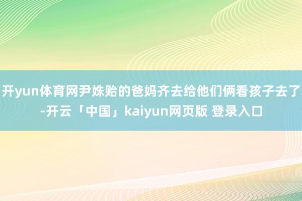 开yun体育网尹姝贻的爸妈齐去给他们俩看孩子去了-开云「中国」kaiyun网页版 登录入口