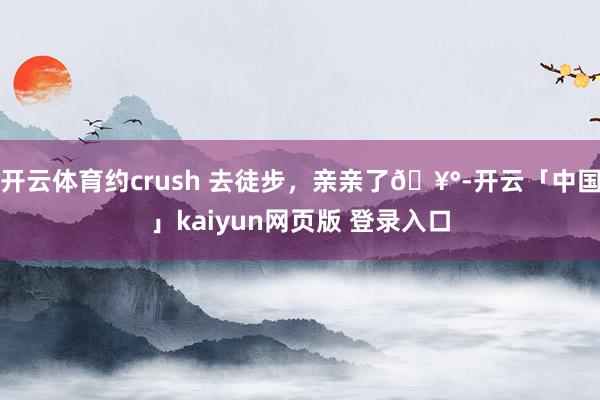 开云体育约crush 去徒步，亲亲了🥰-开云「中国」kaiyun网页版 登录入口