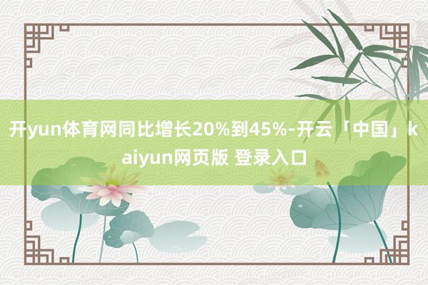 开yun体育网同比增长20%到45%-开云「中国」kaiyun网页版 登录入口
