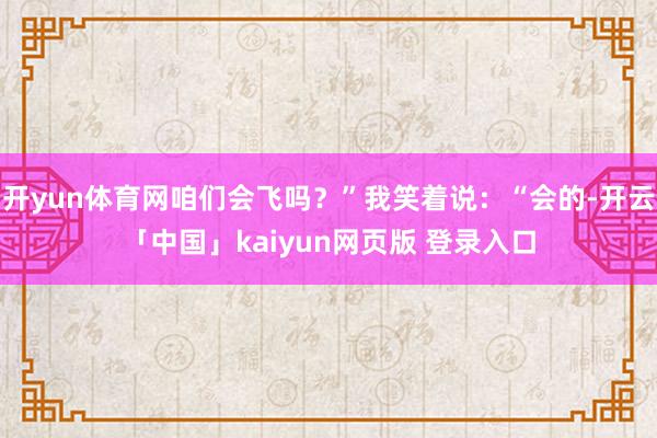 开yun体育网咱们会飞吗？”我笑着说：“会的-开云「中国」kaiyun网页版 登录入口