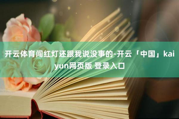 开云体育闯红灯还跟我说没事的-开云「中国」kaiyun网页版 登录入口