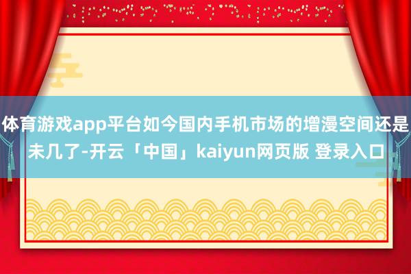 体育游戏app平台如今国内手机市场的增漫空间还是未几了-开云「中国」kaiyun网页版 登录入口