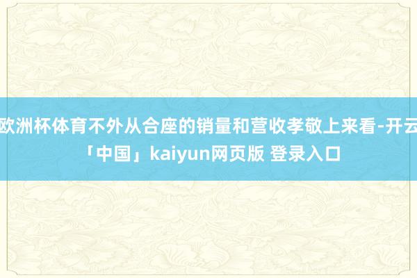 欧洲杯体育不外从合座的销量和营收孝敬上来看-开云「中国」kaiyun网页版 登录入口