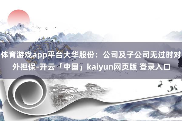 体育游戏app平台大华股份：公司及子公司无过时对外担保-开云「中国」kaiyun网页版 登录入口