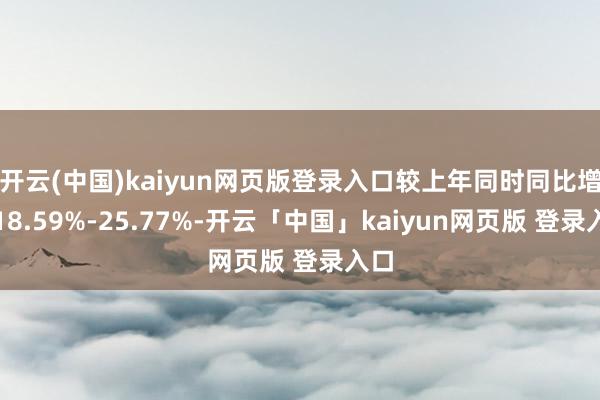 开云(中国)kaiyun网页版登录入口较上年同时同比增长18.59%-25.77%-开云「中国」kaiyun网页版 登录入口