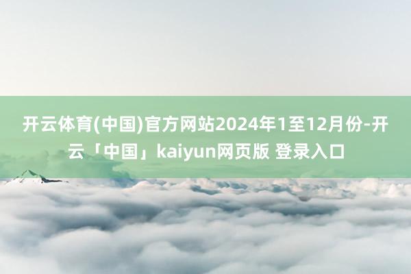 开云体育(中国)官方网站　　2024年1至12月份-开云「中国」kaiyun网页版 登录入口