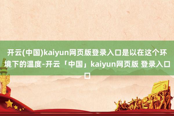 开云(中国)kaiyun网页版登录入口是以在这个环境下的温度-开云「中国」kaiyun网页版 登录入口