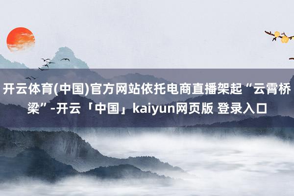 开云体育(中国)官方网站依托电商直播架起“云霄桥梁”-开云「中国」kaiyun网页版 登录入口