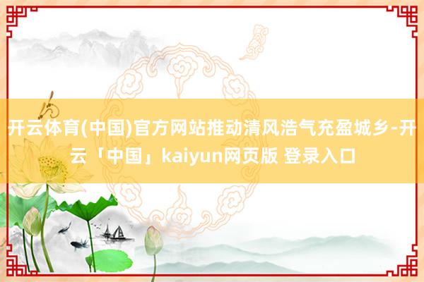 开云体育(中国)官方网站推动清风浩气充盈城乡-开云「中国」kaiyun网页版 登录入口