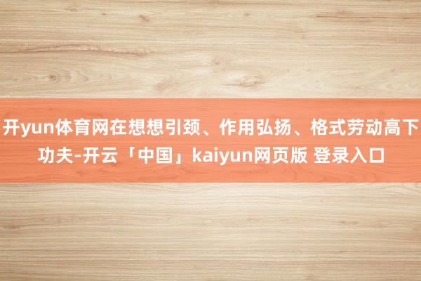 开yun体育网在想想引颈、作用弘扬、格式劳动高下功夫-开云「中国」kaiyun网页版 登录入口