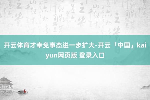 开云体育才幸免事态进一步扩大-开云「中国」kaiyun网页版 登录入口