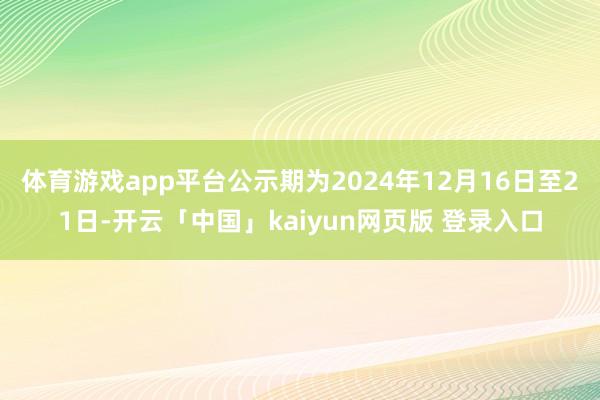 体育游戏app平台公示期为2024年12月16日至21日-开云「中国」kaiyun网页版 登录入口