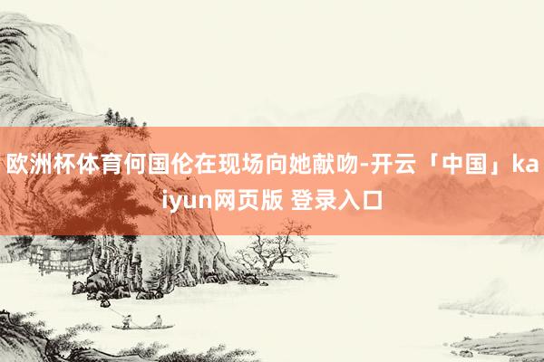欧洲杯体育何国伦在现场向她献吻-开云「中国」kaiyun网页版 登录入口