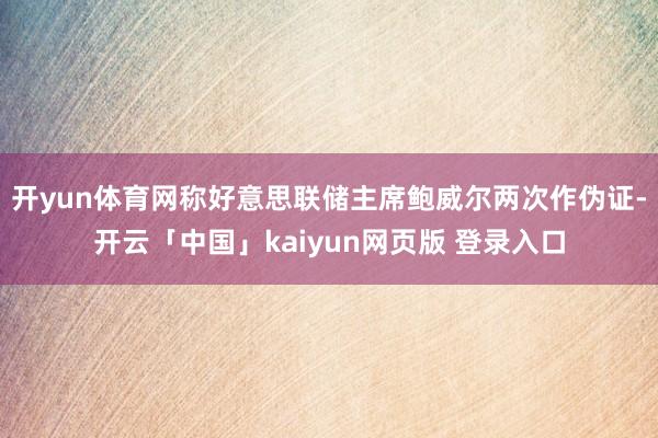 开yun体育网称好意思联储主席鲍威尔两次作伪证-开云「中国」kaiyun网页版 登录入口