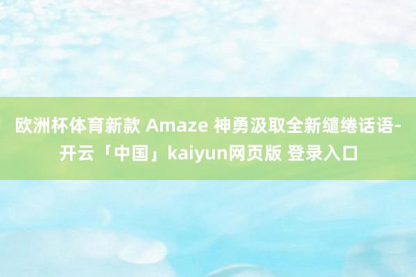 欧洲杯体育新款 Amaze 神勇汲取全新缱绻话语-开云「中国」kaiyun网页版 登录入口