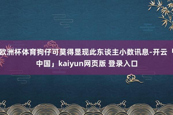 欧洲杯体育狗仔可莫得显现此东谈主小数讯息-开云「中国」kaiyun网页版 登录入口