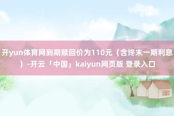 开yun体育网到期赎回价为110元（含终末一期利息）-开云「中国」kaiyun网页版 登录入口