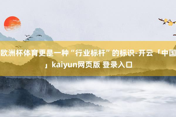 欧洲杯体育更是一种“行业标杆”的标识-开云「中国」kaiyun网页版 登录入口