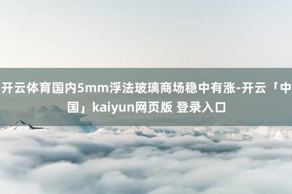 开云体育国内5mm浮法玻璃商场稳中有涨-开云「中国」kaiyun网页版 登录入口