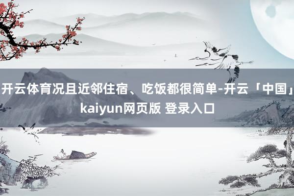 开云体育况且近邻住宿、吃饭都很简单-开云「中国」kaiyun网页版 登录入口