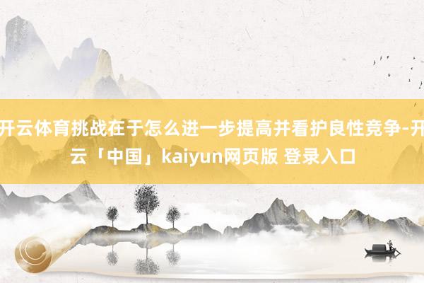 开云体育挑战在于怎么进一步提高并看护良性竞争-开云「中国」kaiyun网页版 登录入口