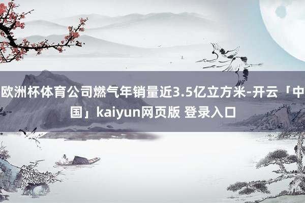 欧洲杯体育公司燃气年销量近3.5亿立方米-开云「中国」kaiyun网页版 登录入口