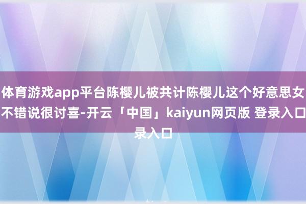体育游戏app平台陈樱儿被共计陈樱儿这个好意思女不错说很讨喜-开云「中国」kaiyun网页版 登录入口