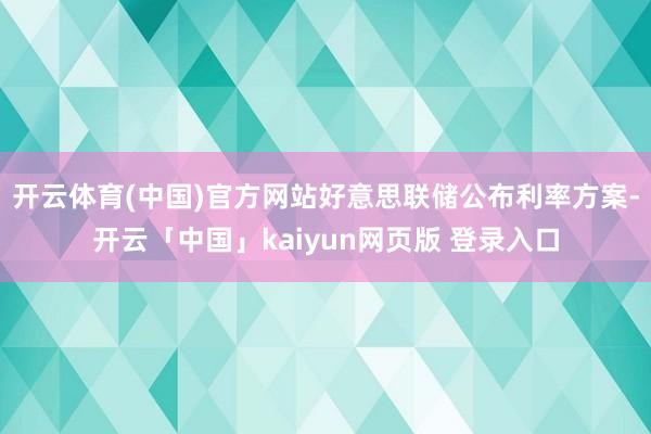 开云体育(中国)官方网站好意思联储公布利率方案-开云「中国」kaiyun网页版 登录入口