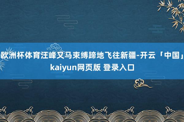 欧洲杯体育汪峰又马束缚蹄地飞往新疆-开云「中国」kaiyun网页版 登录入口