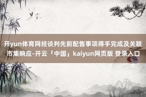 开yun体育网　　经谈判先前配售事项得手完成及关联市集响应-开云「中国」kaiyun网页版 登录入口