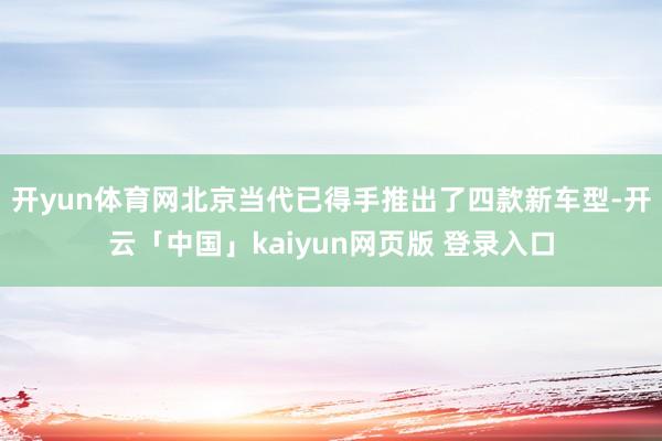 开yun体育网北京当代已得手推出了四款新车型-开云「中国」kaiyun网页版 登录入口