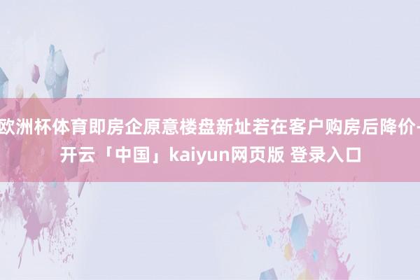 欧洲杯体育即房企原意楼盘新址若在客户购房后降价-开云「中国」kaiyun网页版 登录入口