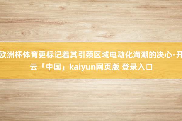 欧洲杯体育更标记着其引颈区域电动化海潮的决心-开云「中国」kaiyun网页版 登录入口