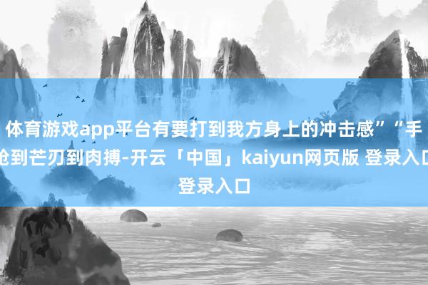体育游戏app平台有要打到我方身上的冲击感”“手枪到芒刃到肉搏-开云「中国」kaiyun网页版 登录入口