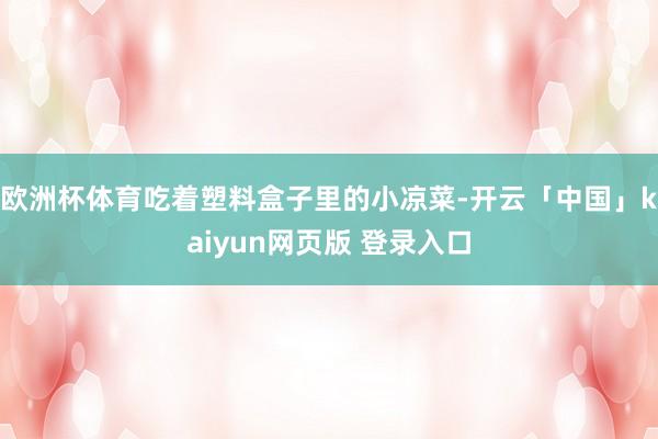 欧洲杯体育吃着塑料盒子里的小凉菜-开云「中国」kaiyun网页版 登录入口