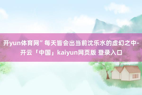 开yun体育网”每天皆会出当前沈乐水的虚幻之中-开云「中国」kaiyun网页版 登录入口