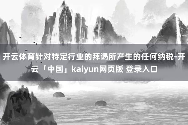 开云体育　　针对特定行业的拜谒所产生的任何纳税-开云「中国」kaiyun网页版 登录入口
