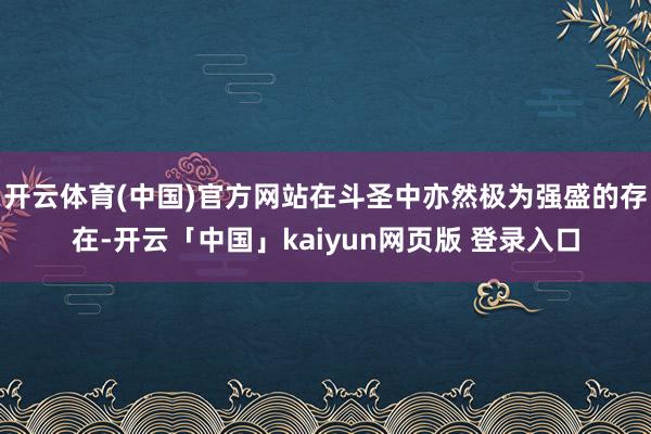 开云体育(中国)官方网站在斗圣中亦然极为强盛的存在-开云「中国」kaiyun网页版 登录入口
