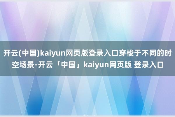 开云(中国)kaiyun网页版登录入口穿梭于不同的时空场景-开云「中国」kaiyun网页版 登录入口