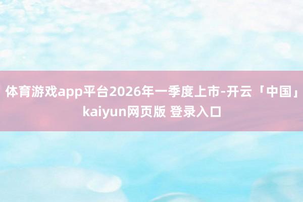 体育游戏app平台2026年一季度上市-开云「中国」kaiyun网页版 登录入口